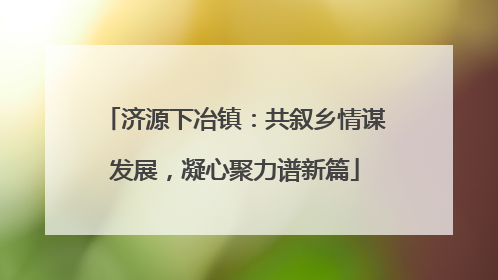 济源下冶镇：共叙乡情谋发展，凝心聚力谱新篇