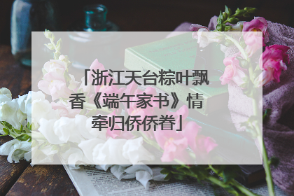 浙江天台粽叶飘香《端午家书》情牵归侨侨眷
