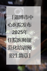 淄博市中心医院发布2025年住院医师规范化培训预招生简章