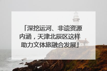 深挖运河、非遗资源内涵，天津北辰区这样助力文体旅融合发展