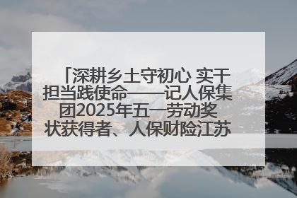 深耕乡土守初心 实干担当践使命——记人保集团2025年五一劳动奖状获得者、人保财险江苏南通海安支公司