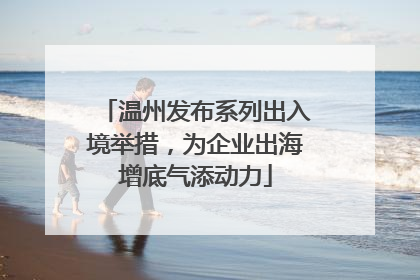 温州发布系列出入境举措，为企业出海增底气添动力