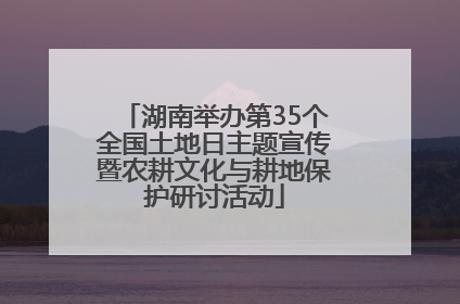 湖南举办第35个全国土地日主题宣传暨农耕文化与耕地保护研讨活动