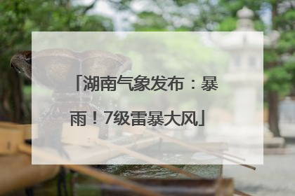 湖南气象发布：暴雨！7级雷暴大风