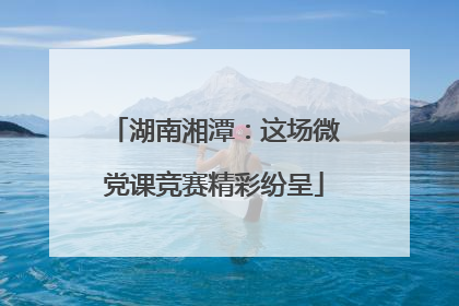 湖南湘潭：这场微党课竞赛精彩纷呈