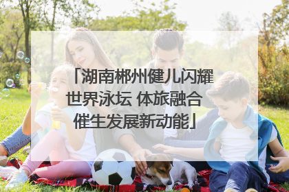 湖南郴州健儿闪耀世界泳坛 体旅融合催生发展新动能