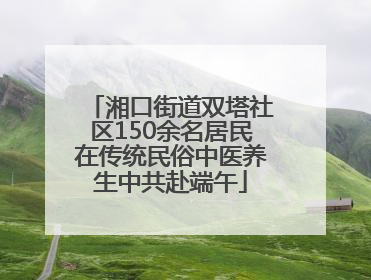湘口街道双塔社区150余名居民在传统民俗中医养生中共赴端午