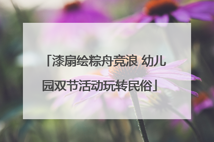 漆扇绘粽舟竞浪 幼儿园双节活动玩转民俗