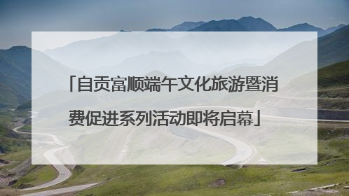 自贡富顺端午文化旅游暨消费促进系列活动即将启幕