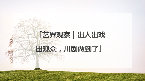 艺界观察｜出人出戏出观众，川剧做到了