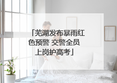 芜湖发布暴雨红色预警 交警全员上岗护高考
