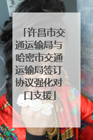 许昌市交通运输局与哈密市交通运输局签订协议强化对口支援