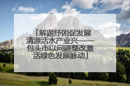 解题纾困促发展 清源活水产业兴——包头市以问题整改激活绿色发展脉动