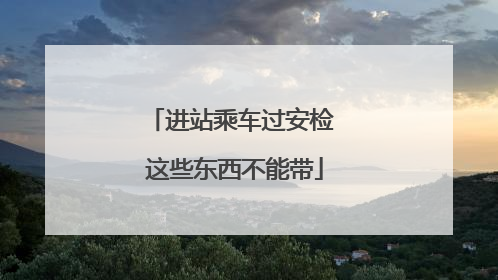 进站乘车过安检 这些东西不能带
