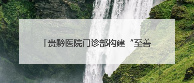贵黔医院门诊部构建“至善至美”全周期服务生态圈