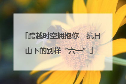 跨越时空拥抱你—抗日山下的别样“六一”