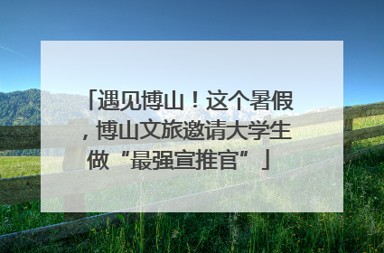 遇见博山！这个暑假，博山文旅邀请大学生做“最强宣推官”