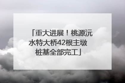 重大进展！桃源沅水特大桥42根主墩桩基全部完工