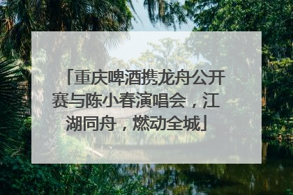 重庆啤酒携龙舟公开赛与陈小春演唱会，江湖同舟，燃动全城