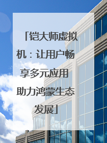 铠大师虚拟机：让用户畅享多元应用 助力鸿蒙生态发展