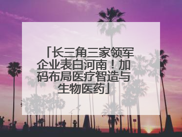长三角三家领军企业表白河南！加码布局医疗智造与生物医药