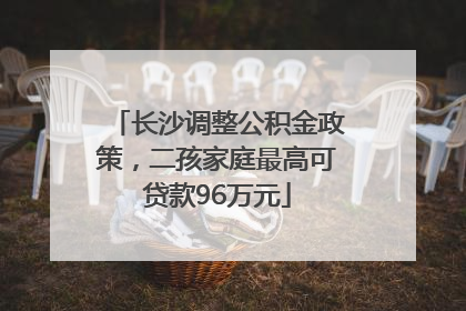 长沙调整公积金政策，二孩家庭最高可贷款96万元