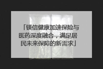 镁信健康加速保险与医药深度融合，满足居民未来保障的新需求