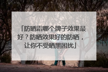 防晒霜哪个牌子效果最好？防晒效果好的防晒，让你不受晒黑困扰