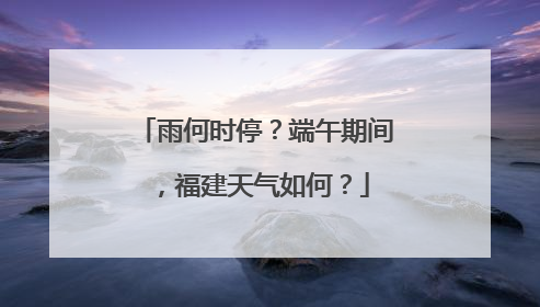 雨何时停？端午期间，福建天气如何？