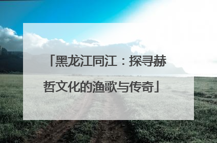 黑龙江同江：探寻赫哲文化的渔歌与传奇