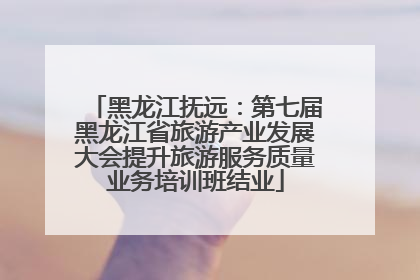 黑龙江抚远：第七届黑龙江省旅游产业发展大会提升旅游服务质量业务培训班结业