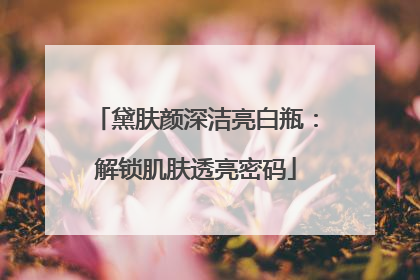黛肤颜深洁亮白瓶：解锁肌肤透亮密码