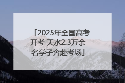 2025年全国高考开考 天水2.3万余名学子奔赴考场