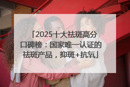 2025十大祛斑高分口碑榜：国家唯一认证的祛斑产品，抑斑+抗氧