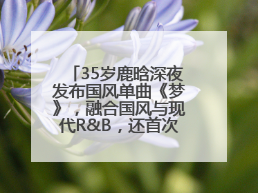 35岁鹿晗深夜发布国风单曲《梦》，融合国风与现代R&B，还首次尝试戏腔！