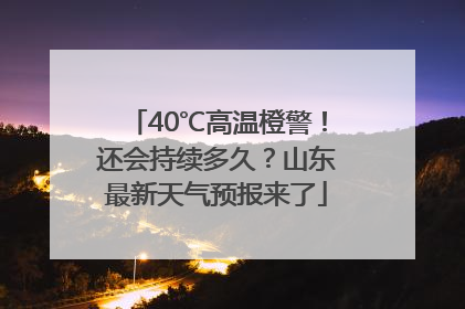 40℃高温橙警！还会持续多久？山东最新天气预报来了