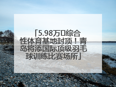 5.98万㎡综合性体育基地封顶！青岛将添国际顶级羽毛球训练比赛场所