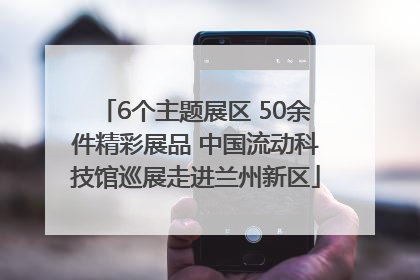 6个主题展区 50余件精彩展品 中国流动科技馆巡展走进兰州新区